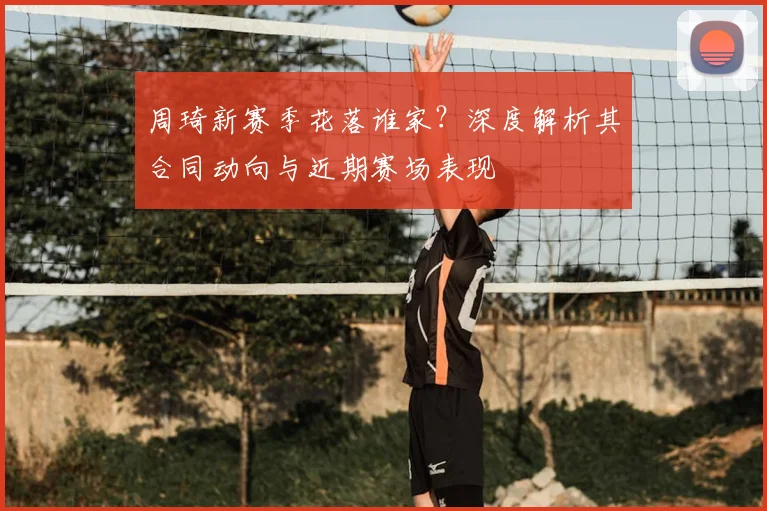 周琦新赛季花落谁家?深度解析其合同动向与近期赛场表现