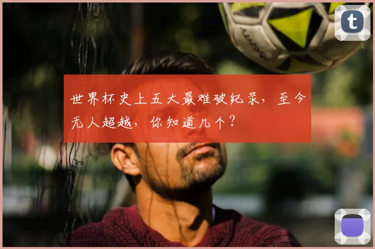 世界杯史上五大最难破纪录,至今无人超越,你知道几个?