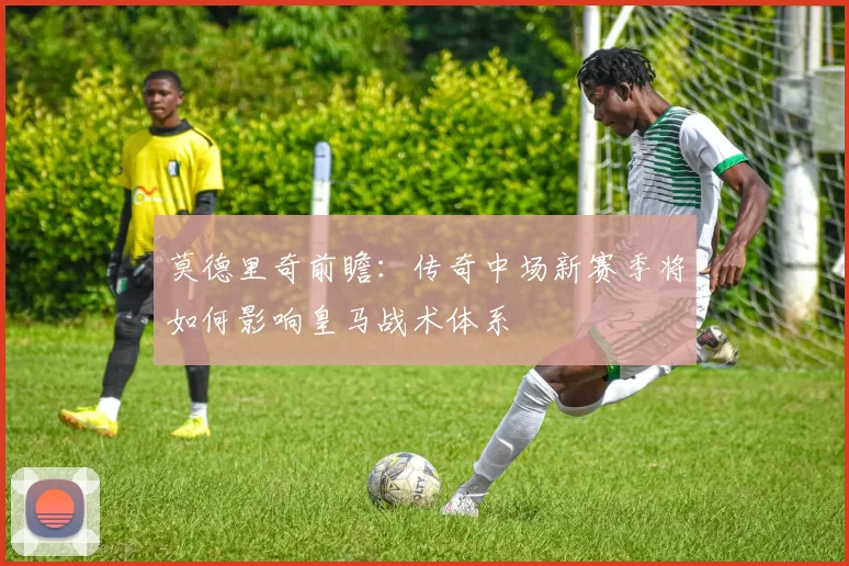 莫德里奇前瞻:传奇中场新赛季将如何影响皇马战术体系
