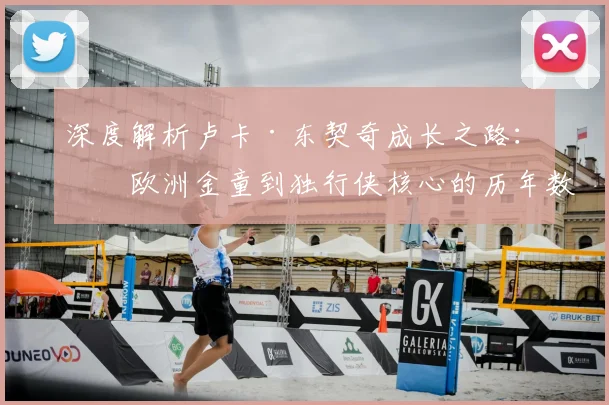 深度解析卢卡·东契奇成长之路:从欧洲金童到独行侠核心的历年数据与关键战役