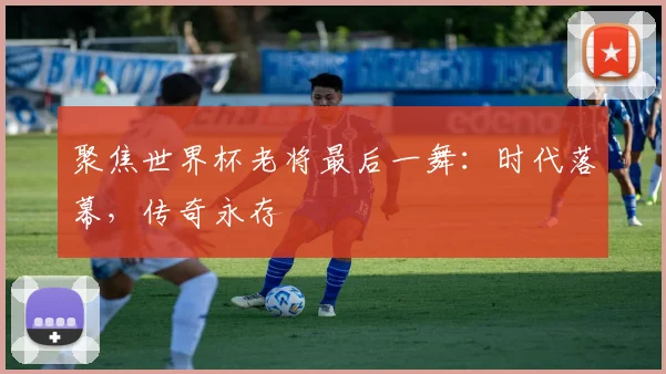 聚焦世界杯老将最后一舞：时代落幕，传奇永存