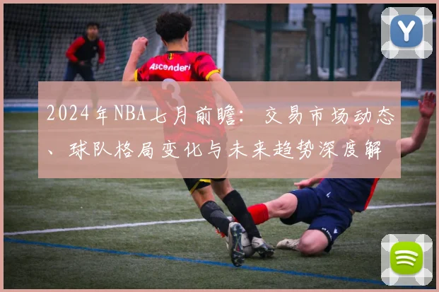 2024年NBA七月前瞻:交易市场动态、球队格局变化与未来趋势深度解析