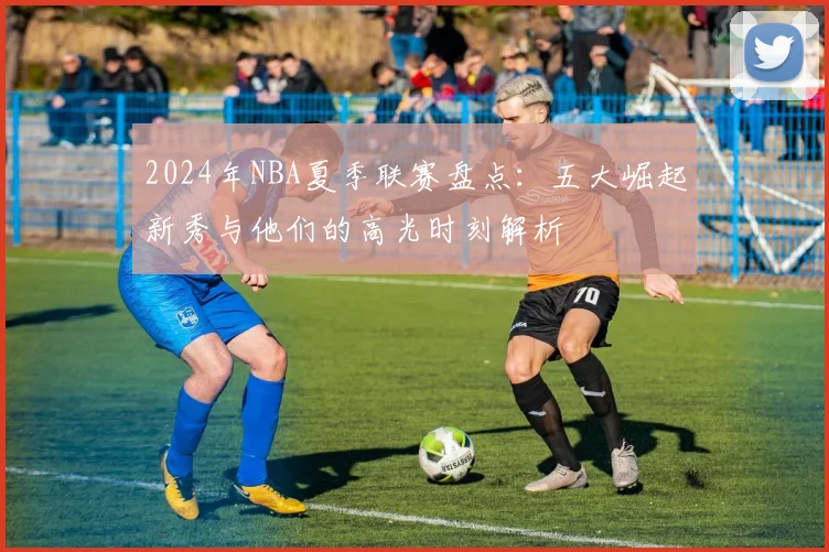 2024年NBA夏季联赛盘点:五大崛起新秀与他们的高光时刻解析