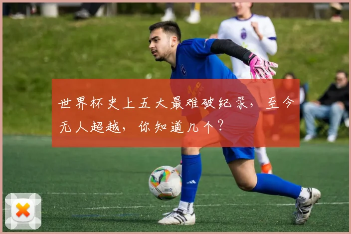 世界杯史上五大最难破纪录,至今无人超越,你知道几个?