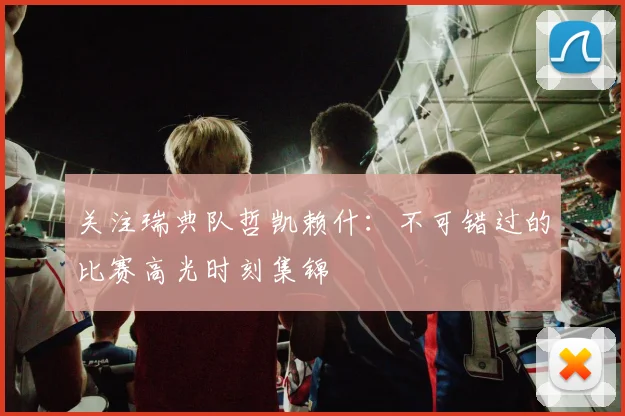 关注瑞典队哲凯赖什:不可错过的比赛高光时刻集锦
