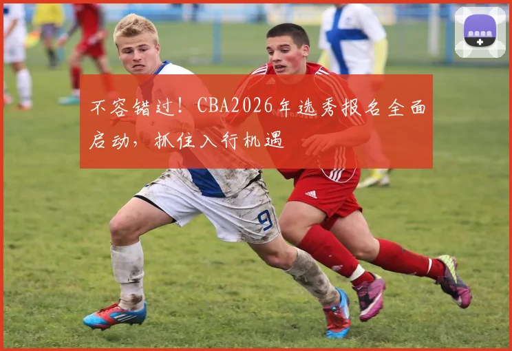 不容错过！CBA2026年选秀报名全面启动，抓住入行机遇