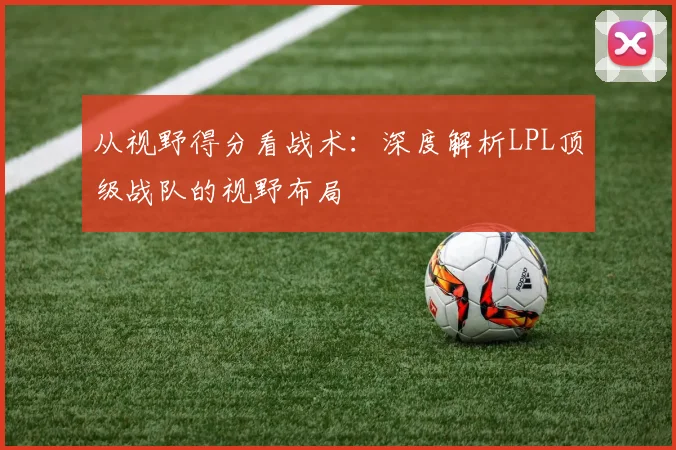 从视野得分看战术：深度解析LPL顶级战队的视野布局