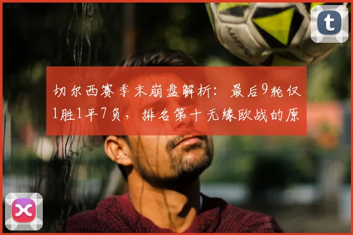 切尔西赛季末崩盘解析:最后9轮仅1胜1平7负,排名第十无缘欧战的原因与未来展望