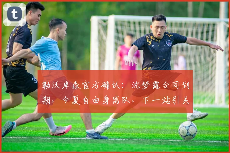 勒沃库森官方确认：沈梦露合同到期，今夏自由身离队，下一站引关注