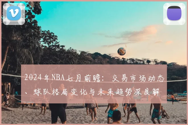 2024年NBA七月前瞻:交易市场动态、球队格局变化与未来趋势深度解析
