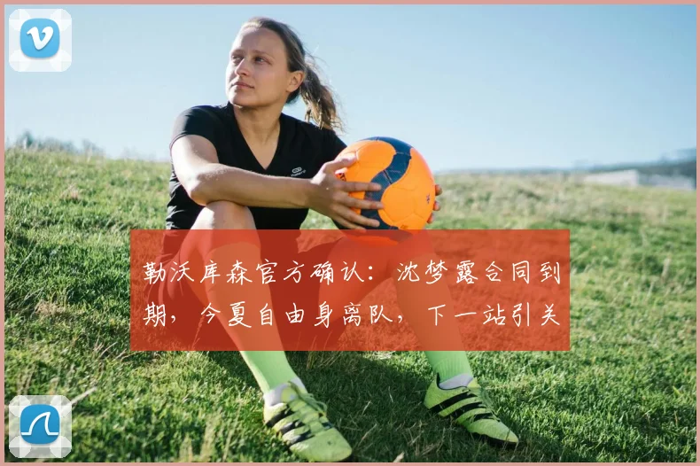 勒沃库森官方确认:沈梦露合同到期,今夏自由身离队,下一站引关注
