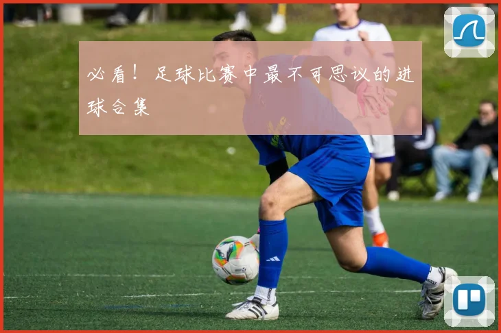 必看!足球比赛中最不可思议的进球合集