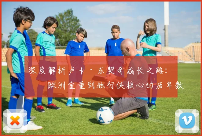 深度解析卢卡·东契奇成长之路:从欧洲金童到独行侠核心的历年数据与关键战役