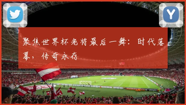聚焦世界杯老将最后一舞:时代落幕,传奇永存
