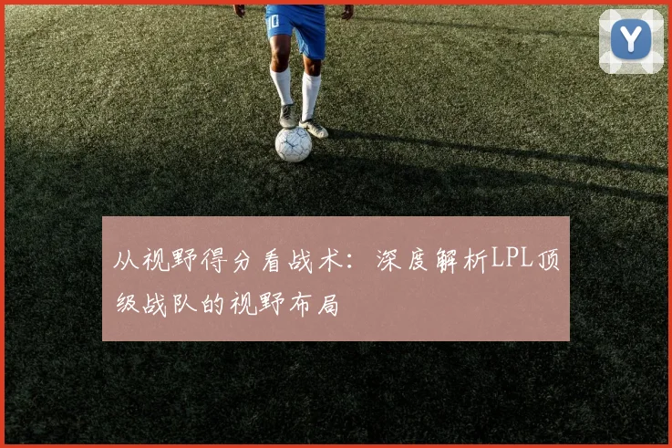 从视野得分看战术：深度解析LPL顶级战队的视野布局