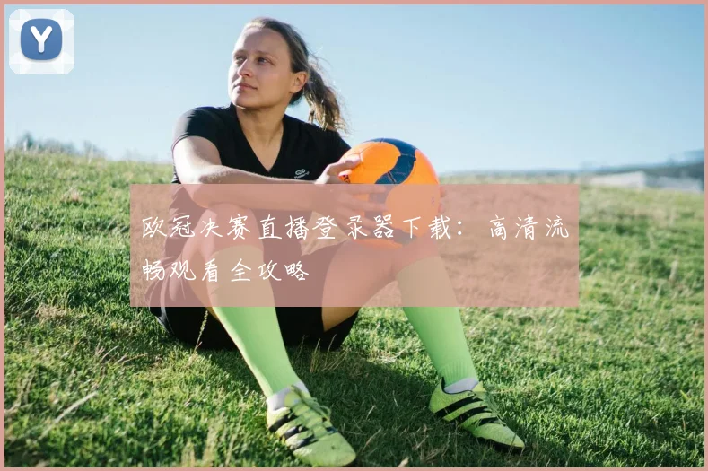欧冠决赛直播登录器下载：高清流畅观看全攻略