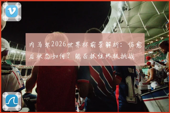 内马尔2026世界杯前景解析:伤愈后状态如何?能否抓住终极挑战