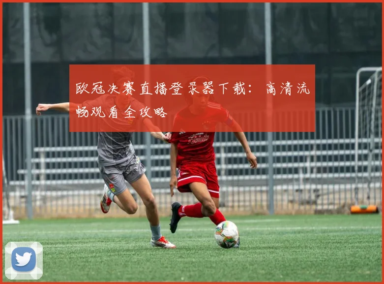 欧冠决赛直播登录器下载：高清流畅观看全攻略