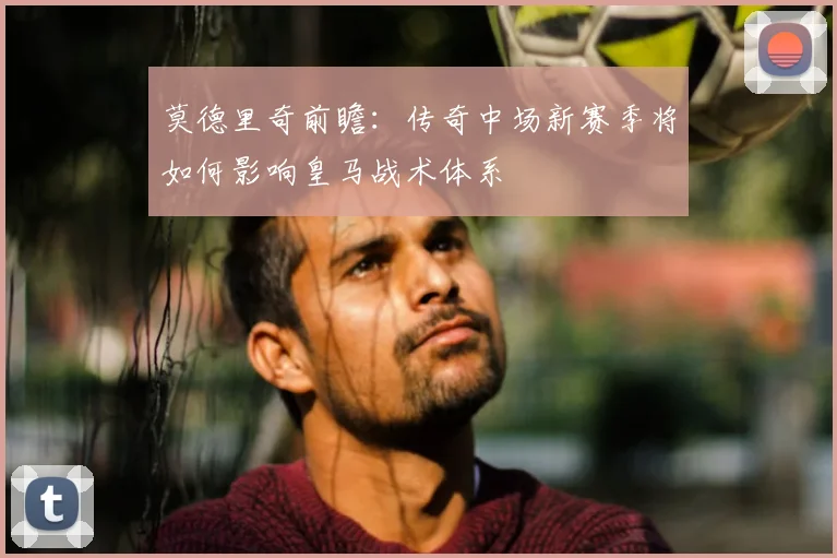 莫德里奇前瞻:传奇中场新赛季将如何影响皇马战术体系